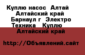 Куплю насос “Алтай“ - Алтайский край, Барнаул г. Электро-Техника » Куплю   . Алтайский край